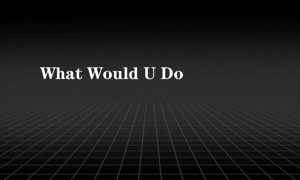 What Would U Do