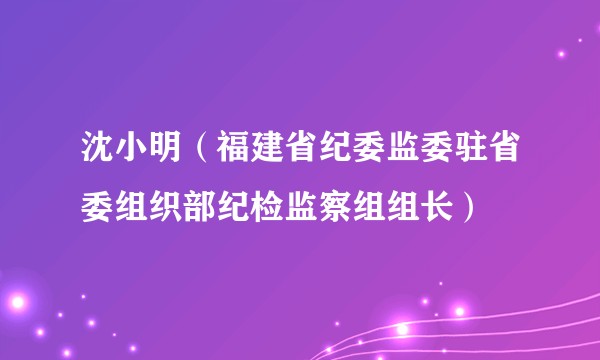 沈小明（福建省纪委监委驻省委组织部纪检监察组组长）