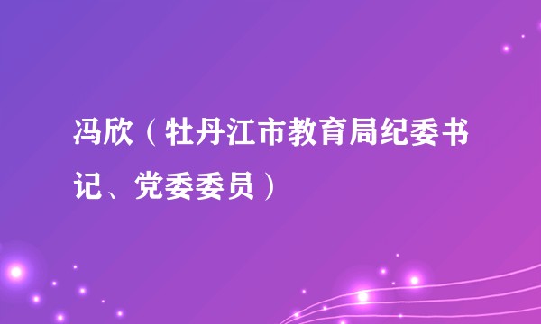 冯欣（牡丹江市教育局纪委书记、党委委员）