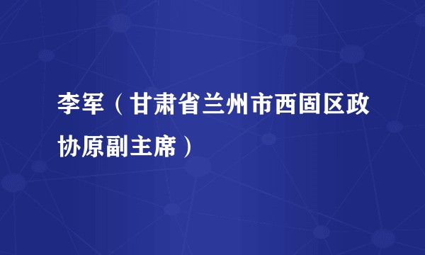 李军（甘肃省兰州市西固区政协原副主席）