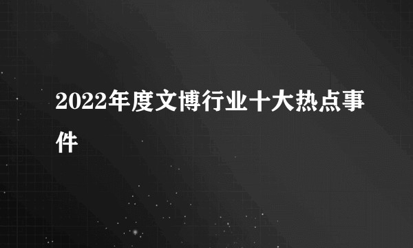 2022年度文博行业十大热点事件