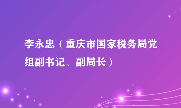 李永忠（重庆市国家税务局党组副书记、副局长）