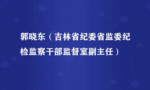 郭晓东（吉林省纪委省监委纪检监察干部监督室副主任）