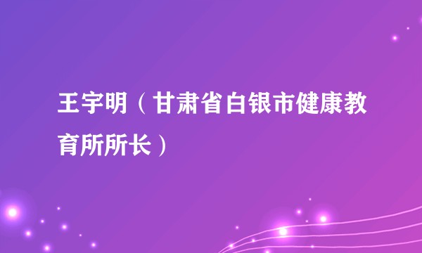 王宇明（甘肃省白银市健康教育所所长）