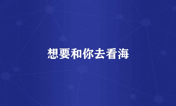 想要和你去看海
