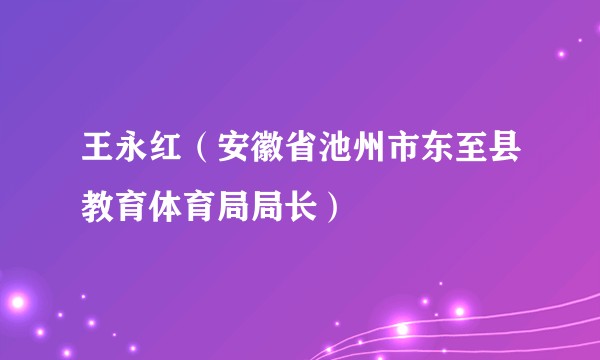 王永红（安徽省池州市东至县教育体育局局长）