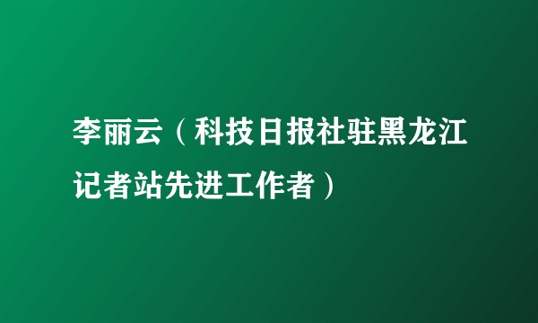 李丽云（科技日报社驻黑龙江记者站先进工作者）