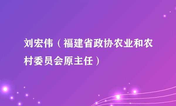 刘宏伟（福建省政协农业和农村委员会原主任）