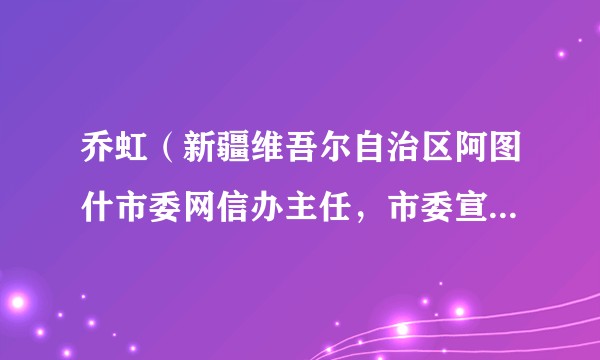 乔虹（新疆维吾尔自治区阿图什市委网信办主任，市委宣传部副部长，市公安局党委委员、副局长）
