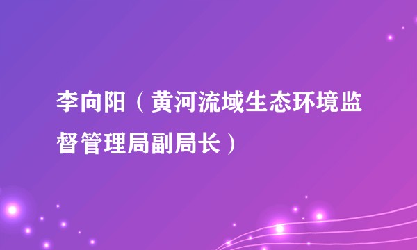 李向阳（黄河流域生态环境监督管理局副局长）