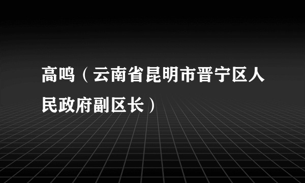 高鸣（云南省昆明市晋宁区人民政府副区长）