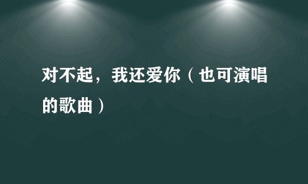对不起，我还爱你（也可演唱的歌曲）