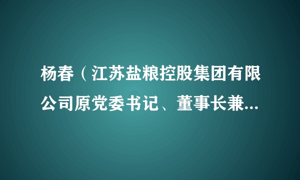 杨春(江苏盐粮控股集团有限公司原党委书记、董事长兼总经理)