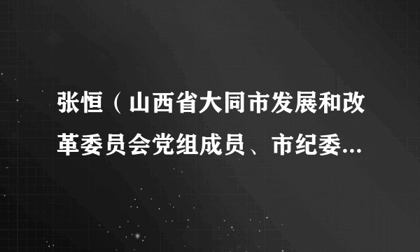 张恒（山西省大同市发展和改革委员会党组成员、市纪委监委驻市发改委纪检监察组组长）