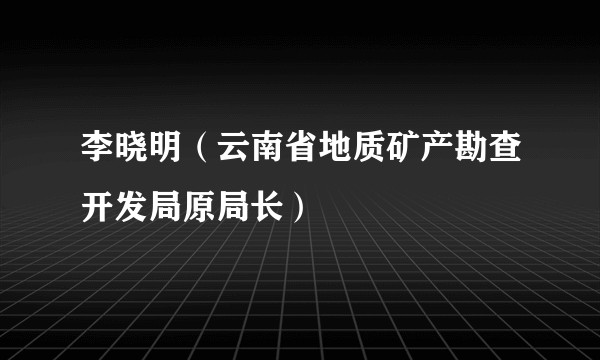李晓明（云南省地质矿产勘查开发局原局长）