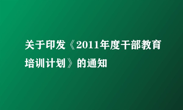 关于印发《2011年度干部教育培训计划》的通知