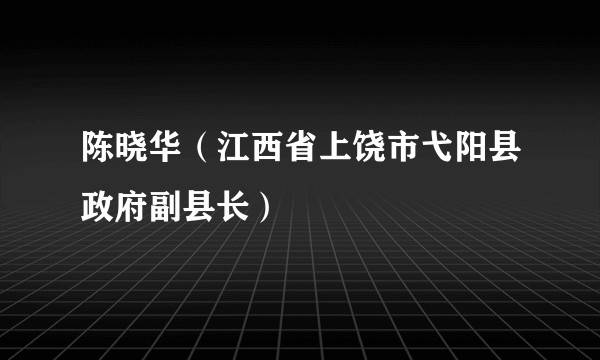 陈晓华（江西省上饶市弋阳县政府副县长）