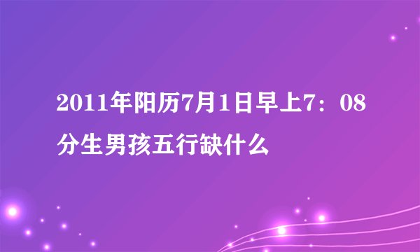2011年阳历7月1日早上7：08分生男孩五行缺什么