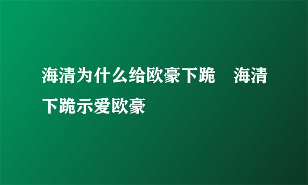 海清为什么给欧豪下跪 海清下跪示爱欧豪