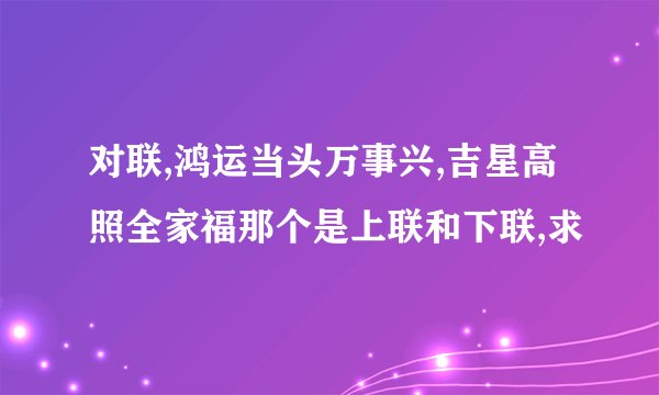 对联,鸿运当头万事兴,吉星高照全家福那个是上联和下联,求