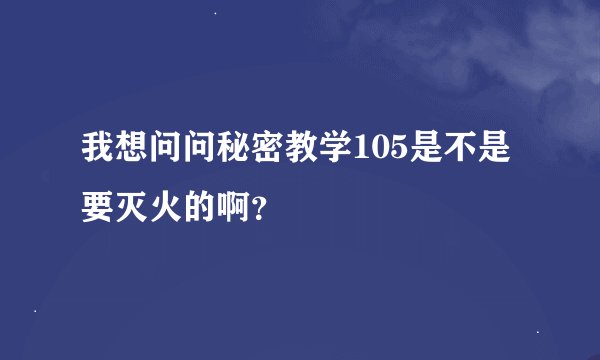 我想问问秘密教学105是不是要灭火的啊？