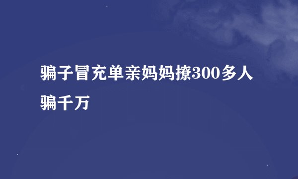 骗子冒充单亲妈妈撩300多人骗千万