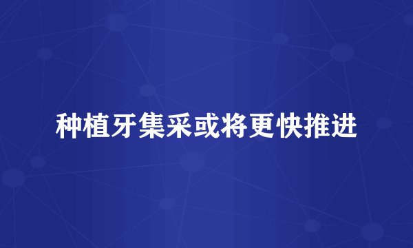 种植牙集采或将更快推进