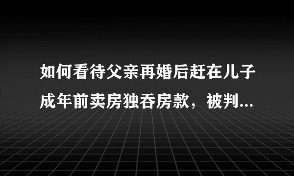 如何看待父亲再婚后赶在儿子成年前卖房独吞房款，被判还儿子 101 万？你觉得父亲应该还这笔钱吗？