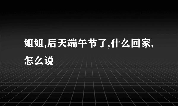 姐姐,后天端午节了,什么回家,怎么说