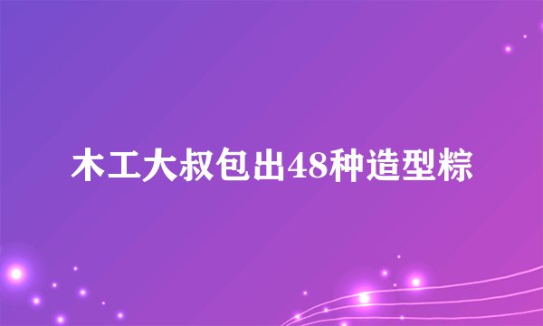 木工大叔包出48种造型粽