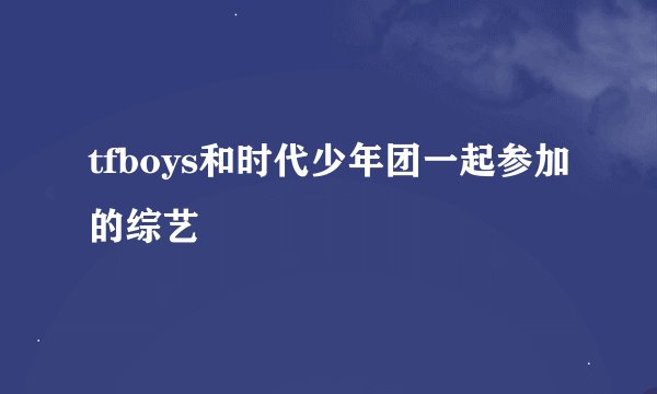 tfboys和时代少年团一起参加的综艺