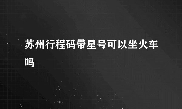 苏州行程码带星号可以坐火车吗