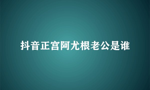 抖音正宫阿尤根老公是谁