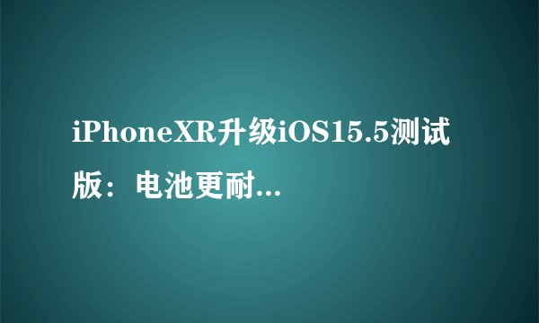 iPhoneXR升级iOS15.5测试版：电池更耐用，推荐升级