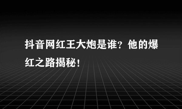 抖音网红王大炮是谁？他的爆红之路揭秘！