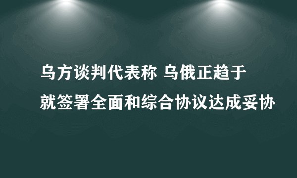 乌方谈判代表称 乌俄正趋于就签署全面和综合协议达成妥协