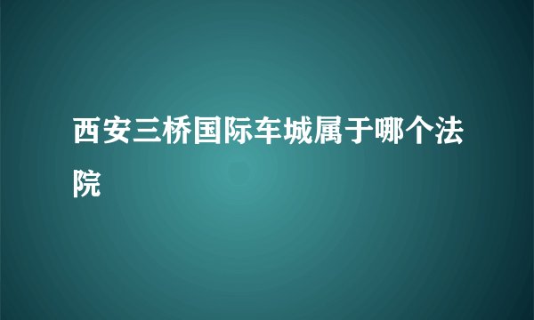 西安三桥国际车城属于哪个法院
