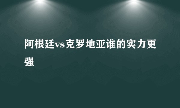 阿根廷vs克罗地亚谁的实力更强