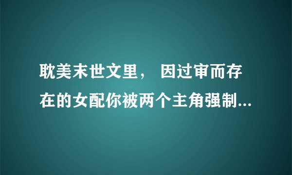 耽美末世文里， 因过审而存在的女配你被两个主角强制爱了1v2