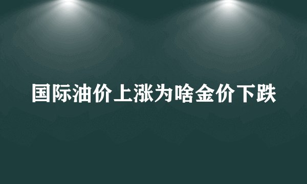 国际油价上涨为啥金价下跌