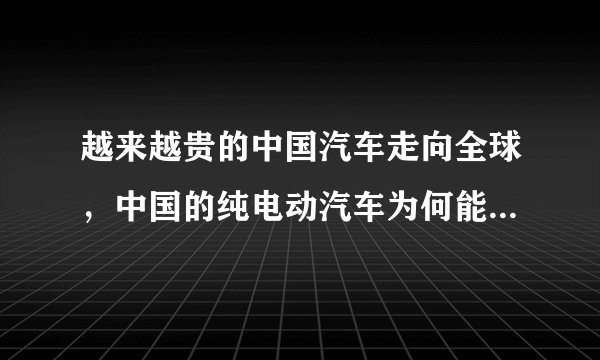 越来越贵的中国汽车走向全球，中国的纯电动汽车为何能在国外受到欢迎？