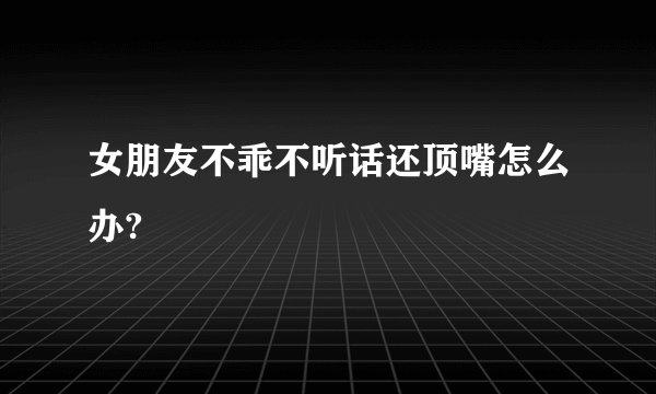 女朋友不乖不听话还顶嘴怎么办?