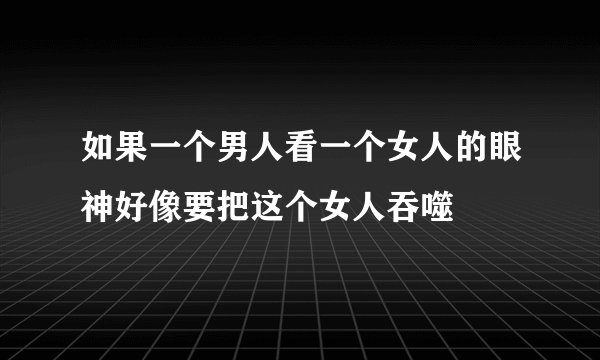 如果一个男人看一个女人的眼神好像要把这个女人吞噬