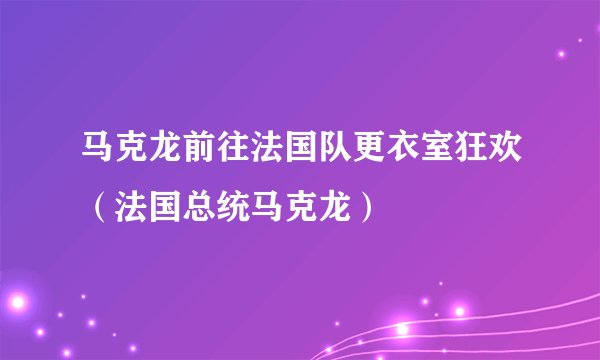 马克龙前往法国队更衣室狂欢（法国总统马克龙）