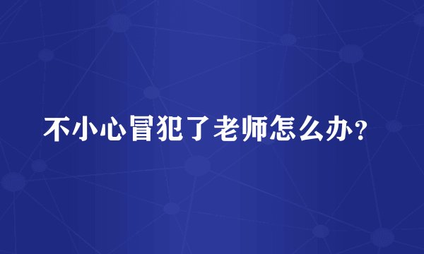 不小心冒犯了老师怎么办？