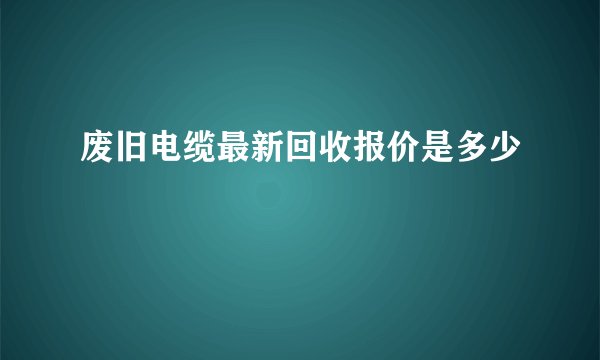 废旧电缆最新回收报价是多少