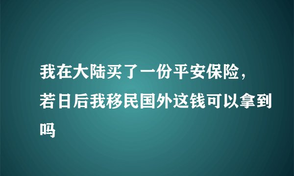 我在大陆买了一份平安保险，若日后我移民国外这钱可以拿到吗