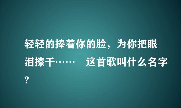 轻轻的捧着你的脸，为你把眼泪擦干…… 这首歌叫什么名字?