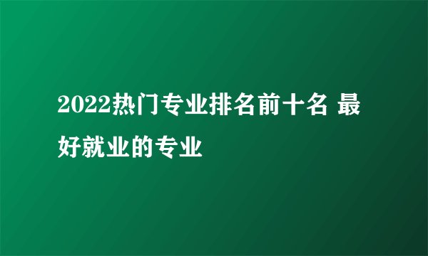 2022热门专业排名前十名 最好就业的专业