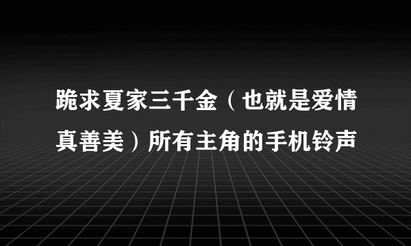 跪求夏家三千金（也就是爱情真善美）所有主角的手机铃声